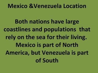 Mexico &Venezuela Location Both nations have large coastlines and populations  that rely on the sea for their living.  Mexico is part of North America, but Venezuela is part of South 