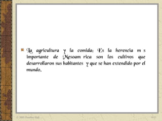 La agricultura y la comida: Es la herencia más
        importante de Mesoamérica son los cultivos que
        desarrollaron sus habitantes y que se han extendido por el
        mundo.




© 2005 Prentice Hall                                                 6-11
 