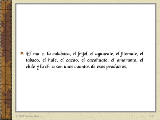 El maíz, la calabaza, el frijol, el aguacate, el jitomate, el
        tabaco, el hule, el cacao, el cacahuate, el amaranto, el
        chile y la chía son unos cuantos de esos productos.




© 2005 Prentice Hall                                                    6-13
 
