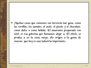Muchas cosas que comemos son herencia indígena, como
       las tortillas, los tamales, el atole, el pinole y el chocolate,
       como dulce o como bebida. El amaranto preparado con
       miel, es esa golosina que llamamos alegría. El chicle, se
       producía en la zona maya, dio origen a la goma de
       mascar, que hoy es una industria importante..




© 2005 Prentice Hall                                                     6-16
 