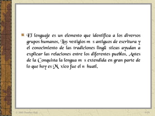 El lenguaje es un elemento que identifica a los diversos
          grupos humanos. Los vestigios más antiguos de escritura y
          el conocimiento de las tradiciones lingüísticas ayudan a
          explicar las relaciones entre los diferentes pueblos. Antes
          de la Conquista la lengua más extendida en gran parte de
          lo que hoy es México fue el náhuatl.




© 2005 Prentice Hall                                                    6-18
 