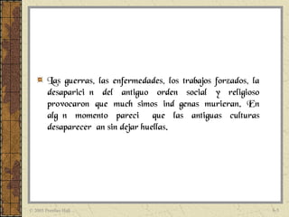 Las guerras, las enfermedades, los trabajos forzados, la
        desaparición del antiguo orden social y religioso
        provocaron que muchísimos indígenas murieran. En
        algún momento pareció que las antiguas culturas
        desaparecerían sin dejar huellas.




© 2005 Prentice Hall                                               6-5
 