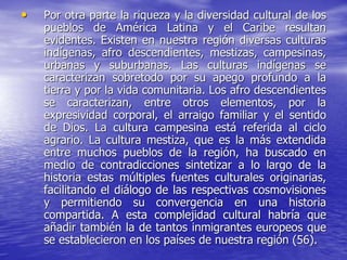 • Por otra parte la riqueza y la diversidad cultural de los
pueblos de América Latina y el Caribe resultan
evidentes. Existen en nuestra región diversas culturas
indígenas, afro descendientes, mestizas, campesinas,
urbanas y suburbanas. Las culturas indígenas se
caracterizan sobretodo por su apego profundo a la
tierra y por la vida comunitaria. Los afro descendientes
se caracterizan, entre otros elementos, por la
expresividad corporal, el arraigo familiar y el sentido
de Dios. La cultura campesina está referida al ciclo
agrario. La cultura mestiza, que es la más extendida
entre muchos pueblos de la región, ha buscado en
medio de contradicciones sintetizar a lo largo de la
historia estas múltiples fuentes culturales originarias,
facilitando el diálogo de las respectivas cosmovisiones
y permitiendo su convergencia en una historia
compartida. A esta complejidad cultural habría que
añadir también la de tantos inmigrantes europeos que
se establecieron en los países de nuestra región (56).
 