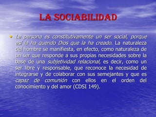 La Sociabilidad
• La persona es constitutivamente un ser social, porque
así la ha querido Dios que la ha creado. La naturaleza
del hombre se manifiesta, en efecto, como naturaleza de
un ser que responde a sus propias necesidades sobre la
base de una subjetividad relacional, es decir, como un
ser libre y responsable, que reconoce la necesidad de
integrarse y de colaborar con sus semejantes y que es
capaz de comunión con ellos en el orden del
conocimiento y del amor (CDSI 149).
 