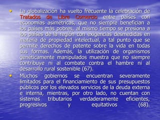 • La globalización ha vuelto frecuente la celebración de
Tratados de Libre Comercio entre países con
economías asimétricas, que no siempre benefician a
los países más pobres, al mismo tiempo se presiona a
los países de la región con exigencias desmedidas en
materia de propiedad intelectual, a tal punto que se
permite derechos de patente sobre la vida en todas
sus formas. Además, la utilización de organismos
genéticamente manipulados muestra que no siempre
contribuye ni al combate contra el hambre ni al
desarrollo rural sostenible (67).
• Muchos gobiernos se encuentran severamente
limitados para el financiamiento de sus presupuestos
públicos por los elevados servicios de la deuda externa
e interna, mientras, por otro lado, no cuentan con
sistemas tributarios verdaderamente eficientes,
progresivos y equitativos (68).
 