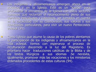 • Los indígenas y afroamericanos emergen ahora en la
sociedad y en la Iglesia. Este es un “kairós” para
profundizar el encuentro de la Iglesia con estos sectores
humanos que reclaman el reconocimiento pleno de sus
derechos individuales y colectivos, ser tomados en cuenta
en la catolicidad con su cosmovisión, sus valores y sus
identidades particulares, para vivir un nuevo Pentecostés
eclesial (91).
• Como Iglesia que asume la causa de los pobres alentamos
la participación de los indígenas y afroamericanos en la
vida eclesial. Vemos con esperanza el proceso de
inculturación discernido a la luz del Magisterio. Es
prioritario hacer traducciones católicas de la Biblia y de
los textos litúrgicos a sus idiomas .Se necesita,
igualmente, promover más las vocaciones y los ministerios
ordenados procedentes de estas culturas (94).
 