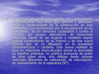 • La realidad latinoamericana cuenta con comunidades
afroamericanas muy vivas que aportan y participan
activa y creativamente de la construcción de este
continente. Los movimientos por la recuperación de las
identidades, de los derechos ciudadanos y contra el
racismo, los grupos alternativos de economías
solidarias, hacen de las mujeres y hombres negros
sujetos constructores de su historia y de una nueva
historia que se va dibujando en la actualidad
latinoamericana y caribeña. Esta nueva realidad se
basa en relaciones interculturales donde la diversidad
no significa amenaza, no justifica jerarquías de poder
de unos sobre otros, sino diálogo desde visiones
culturales diferentes de celebración, de interrelación,
de reavivamiento de la esperanza (97).
 
