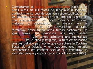 • Constatamos el escaso acompañamiento dado a los
fieles laicos en sus tareas de servicio a la sociedad,
particularmente cuando asumen responsabilidades en
las diversas estructuras del orden temporal. Percibimos
una evangelización con poco ardor y sin nuevos
métodos y expresiones, un énfasis en el
sacramentalismo sin el conveniente itinerario
formativo, descuidando otras tareas pastorales. De
igual forma nos preocupa una espiritualidad
individualista. Verificamos asimismo una mentalidad
relativista en lo ético y religioso, la falta de aplicación
creativa del rico patrimonio que constituye la Doctrina
Social de la Iglesia. y en ocasiones una limitada
comprensión del carácter secular que constituye la
identidad propia y específica de los fieles laicos (101c).
 