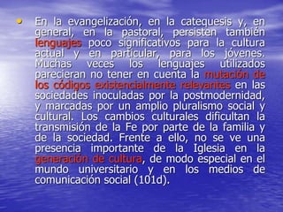 • En la evangelización, en la catequesis y, en
general, en la pastoral, persisten también
lenguajes poco significativos para la cultura
actual y en particular, para los jóvenes.
Muchas veces los lenguajes utilizados
parecieran no tener en cuenta la mutación de
los códigos existencialmente relevantes en las
sociedades inoculadas por la postmodernidad,
y marcadas por un amplio pluralismo social y
cultural. Los cambios culturales dificultan la
transmisión de la Fe por parte de la familia y
de la sociedad. Frente a ello, no se ve una
presencia importante de la Iglesia en la
generación de cultura, de modo especial en el
mundo universitario y en los medios de
comunicación social (101d).
 