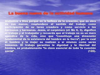 La buena nueva de la actividad humana
Alabamos a Dios porque en la belleza de la creación, que es obra
de sus manos, resplandece el sentido del trabajo como
participación de su tarea creadora y como servicio a los
hermanos y hermanas. Jesús, el carpintero (cf. Mc 6, 3), dignificó
el trabajo y al trabajador y recuerda que el trabajo no es un mero
apéndice de la vida, sino que “constituye una dimensión
fundamental de la existencia del hombre en la tierra”, por la cual
el hombre y la mujer se realizan a sí mismos como seres
humanos. El trabajo garantiza la dignidad y la libertad del
hombre, es probablemente “la clave esencial de toda ‘la cuestión
social’ (120).
 