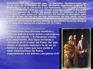 • Benedicto XVI nos recuerda que: “el discípulo, fundamentado así
en la roca de la Palabra de Dios, se siente impulsado a llevar la
Buena Nueva de la salvación a sus hermanos. Discipulado y misión
son como las dos caras de una misma medalla: cuando el discípulo
está enamorado de Cristo, no puede dejar de anunciar al mundo
que sólo Él nos salva (cf. Hch 4, 12). En efecto, el discípulo sabe
que sin Cristo no hay luz, no hay esperanza, no hay amor, no hay
futuro”. Esta es la tarea esencial de la evangelización, que incluye
la opción preferencial por los pobres, la promoción humana integral
y la auténtica liberación cristiana (DI 3) (146).
Jesús salió al encuentro de personas
en situaciones muy diversas: hombres y
mujeres, pobres y ricos, judíos y extranjeros,
justos y pecadores…, invitándolos a todos
a su seguimiento. Hoy sigue invitando a
encontrar en Él el amor del Padre. Por esto
mismo el discípulo misionero ha de ser un
hombre o una mujer que hace visible el
amor misericordioso del Padre,
especialmente a los pobres y pecadores (147).
 