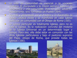 • La vida en comunidad es esencial a la vocación
cristiana. El discipulado y la misión siempre suponen la
pertenencia a una comunidad. Dios no quiso salvarnos
aisladamente, sino formando un Pueblo (164).
• Reunida y alimentada por la Palabra y la Eucaristía, la
Iglesia católica existe y se manifiesta en cada Iglesia
particular en comunidad con el Obispo de Roma (165).
• La Iglesia particular es totalmente Iglesia, pero no es
toda la Iglesia. Es la realización concreta del misterio
de la Iglesia Universal en un determinado lugar y
tiempo. Para eso, ella debe estar en comunión con las
otras Iglesias particulares y bajo el pastoreo supremo
del Papa, obispo de Roma, que preside todas las
Iglesias (166).
 