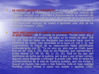 • La oración personal y comunitaria es el lugar donde el discípulo,
alimentado por la Palabra y la Eucaristía, cultiva una relación de
profunda amistad con Jesucristo y procura asumir la voluntad del
Padre. La oración diaria es un signo del primado de la gracia en el
itinerario del discípulo misionero. Por eso “es necesario aprender a
orar, volviendo siempre de nuevo a aprender este arte de los
labios del Maestro” (255).
• Jesús está presente en medio de una comunidad viva en la fe y en
el amor fraterno. Allí Él cumple su promesa: “Donde están dos o
tres reunidos en mi nombre, allí estoy yo en medio de ellos” (Mt
18, 20). Está en todos los discípulos que procuran hacer suya la
existencia de Jesús, vida escondida en la suya (cf. Col 3, 3), que
experimentan la fuerza de su resurrección hasta identificarse
profundamente con Él: “Ya no vivo yo, sino que es Cristo quien
vive en mí” (Gal 2, 20). Está en los Pastores, que representan a
Cristo mismo (cf. Mt 10, 40; Lc 10, 16). Está en los que dan
testimonio de lucha por la justicia, por la paz y por el bien común,
algunas veces llegando a entregar la propia vida. Está en todos los
acontecimientos de la vida de nuestros pueblos, que nos invitan a
buscar un mundo más justo y más fraterno. Está en toda realidad
humana, cuyos límites a veces nos duelen y agobian (256).
 