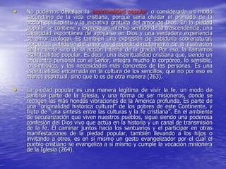 • No podemos devaluar la espiritualidad popular, o considerarla un modo
secundario de la vida cristiana, porque sería olvidar el primado de la
acción del Espíritu y la iniciativa gratuita del amor de Dios. En la piedad
popular se contiene y expresa un intenso sentido de la trascendencia, una
capacidad espontánea de apoyarse en Dios y una verdadera experiencia
de amor teologal. Es también una expresión de sabiduría sobrenatural,
porque la sabiduría del amor no depende directamente de la ilustración
de la mente sino de la acción interna de la gracia. Por eso, la llamamos
espiritualidad popular. Es decir, una espiritualidad cristiana que, siendo un
encuentro personal con el Señor, integra mucho lo corpóreo, lo sensible,
lo simbólico, y las necesidades más concretas de las personas. Es una
espiritualidad encarnada en la cultura de los sencillos, que no por eso es
menos espiritual, sino que lo es de otra manera (263).
• La piedad popular es una manera legítima de vivir la fe, un modo de
sentirse parte de la Iglesia, y una forma de ser misioneros, donde se
recogen las más hondas vibraciones de la América profunda. Es parte de
una “originalidad histórica cultural” de los pobres de este Continente, y
fruto de “una síntesis entre las culturas y la fe cristiana”. En el ambiente
de secularización que viven nuestros pueblos, sigue siendo una poderosa
confesión del Dios vivo que actúa en la historia y un canal de transmisión
de la fe. El caminar juntos hacia los santuarios y el participar en otras
manifestaciones de la piedad popular, también llevando a los hijos o
invitando a otros, es en sí mismo un gesto evangelizador por el cual el
pueblo cristiano se evangeliza a sí mismo y cumple la vocación misionera
de la Iglesia (264).
 
