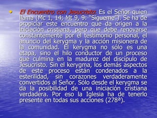 • El Encuentro con Jesucristo: Es el Señor quien
llama (Mc 1, 14; Mt 9, 9: “Sígueme”). Se ha de
propiciar este encuentro que da origen a la
iniciación cristiana, pero que debe renovarse
constantemente por el testimonio personal, el
anuncio del kerygma y la acción misionera de
la comunidad. El kerygma no sólo es una
etapa, sino el hilo conductor de un proceso
que culmina en la madurez del discípulo de
Jesucristo. Sin el kerygma, los demás aspectos
de este proceso están condenados a la
esterilidad, sin corazones verdaderamente
convertidos al Señor. Sólo desde el kerygma se
da la posibilidad de una iniciación cristiana
verdadera. Por eso la Iglesia ha de tenerlo
presente en todas sus acciones (278ª).
 