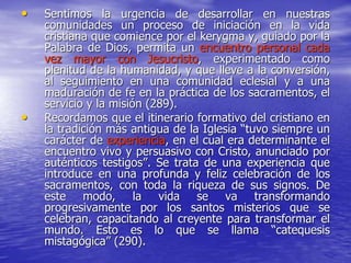 • Sentimos la urgencia de desarrollar en nuestras
comunidades un proceso de iniciación en la vida
cristiana que comience por el kerygma y, guiado por la
Palabra de Dios, permita un encuentro personal cada
vez mayor con Jesucristo, experimentado como
plenitud de la humanidad, y que lleve a la conversión,
al seguimiento en una comunidad eclesial y a una
maduración de fe en la práctica de los sacramentos, el
servicio y la misión (289).
• Recordamos que el itinerario formativo del cristiano en
la tradición más antigua de la Iglesia “tuvo siempre un
carácter de experiencia, en el cual era determinante el
encuentro vivo y persuasivo con Cristo, anunciado por
auténticos testigos”. Se trata de una experiencia que
introduce en una profunda y feliz celebración de los
sacramentos, con toda la riqueza de sus signos. De
este modo, la vida se va transformando
progresivamente por los santos misterios que se
celebran, capacitando al creyente para transformar el
mundo. Esto es lo que se llama “catequesis
mistagógica” (290).
 