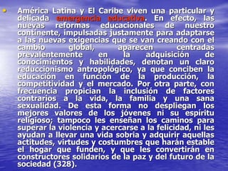 • América Latina y El Caribe viven una particular y
delicada emergencia educativa. En efecto, las
nuevas reformas educacionales de nuestro
continente, impulsadas justamente para adaptarse
a las nuevas exigencias que se van creando con el
cambio global, aparecen centradas
prevalentemente en la adquisición de
conocimientos y habilidades, denotan un claro
reduccionismo antropológico, ya que conciben la
educación en función de la producción, la
competitividad y el mercado. Por otra parte, con
frecuencia propician la inclusión de factores
contrarios a la vida, la familia y una sana
sexualidad. De esta forma no despliegan los
mejores valores de los jóvenes ni su espíritu
religioso; tampoco les enseñan los caminos para
superar la violencia y acercarse a la felicidad, ni les
ayudan a llevar una vida sobria y adquirir aquellas
actitudes, virtudes y costumbres que harán estable
el hogar que funden, y que les convertirán en
constructores solidarios de la paz y del futuro de la
sociedad (328).
 