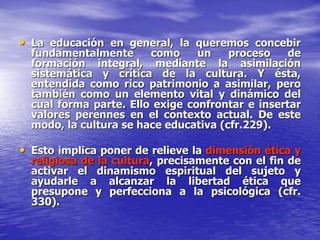• La educación en general, la queremos concebir
fundamentalmente como un proceso de
formación integral, mediante la asimilación
sistemática y crítica de la cultura. Y ésta,
entendida como rico patrimonio a asimilar, pero
también como un elemento vital y dinámico del
cual forma parte. Ello exige confrontar e insertar
valores perennes en el contexto actual. De este
modo, la cultura se hace educativa (cfr.229).
• Esto implica poner de relieve la dimensión ética y
religiosa de la cultura, precisamente con el fin de
activar el dinamismo espiritual del sujeto y
ayudarle a alcanzar la libertad ética que
presupone y perfecciona a la psicológica (cfr.
330).
 