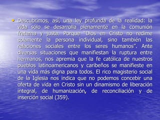 • Descubrimos, así, una ley profunda de la realidad: la
vida sólo se desarrolla plenamente en la comunión
fraterna y justa. Porque “Dios en Cristo no redime
solamente la persona individual, sino también las
relaciones sociales entre los seres humanos”. Ante
diversas situaciones que manifiestan la ruptura entre
hermanos, nos apremia que la fe católica de nuestros
pueblos latinoamericanos y caribeños se manifieste en
una vida más digna para todos. El rico magisterio social
de la Iglesia nos indica que no podemos concebir una
oferta de vida en Cristo sin un dinamismo de liberación
integral, de humanización, de reconciliación y de
inserción social (359).
 