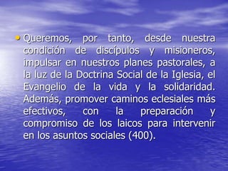 • Queremos, por tanto, desde nuestra
condición de discípulos y misioneros,
impulsar en nuestros planes pastorales, a
la luz de la Doctrina Social de la Iglesia, el
Evangelio de la vida y la solidaridad.
Además, promover caminos eclesiales más
efectivos, con la preparación y
compromiso de los laicos para intervenir
en los asuntos sociales (400).
 
