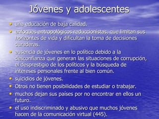 Jóvenes y adolescentes
• una educación de baja calidad.
• enfoques antropológicos reduccionistas, que limitan sus
horizontes de vida y dificultan la toma de decisiones
duraderas.
• ausencia de jóvenes en lo político debido a la
desconfianza que generan las situaciones de corrupción,
el desprestigio de los políticos y la búsqueda de
intereses personales frente al bien común.
• suicidios de jóvenes.
• Otros no tienen posibilidades de estudiar o trabajar.
• muchos dejan sus países por no encontrar en ellos un
futuro.
• el uso indiscriminado y abusivo que muchos jóvenes
hacen de la comunicación virtual (445).
 