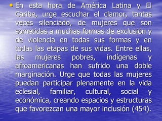 • En esta hora de América Latina y El
Caribe, urge escuchar el clamor, tantas
veces silenciado, de mujeres que son
sometidas a muchas formas de exclusión y
de violencia en todas sus formas y en
todas las etapas de sus vidas. Entre ellas,
las mujeres pobres, indígenas y
afroamericanas han sufrido una doble
marginación. Urge que todas las mujeres
puedan participar plenamente en la vida
eclesial, familiar, cultural, social y
económica, creando espacios y estructuras
que favorezcan una mayor inclusión (454).
 