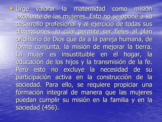• Urge valorar la maternidad como misión
excelente de las mujeres. Esto no se opone a su
desarrollo profesional y al ejercicio de todas sus
dimensiones, lo cual permite ser fieles al plan
originario de Dios que da a la pareja humana, de
forma conjunta, la misión de mejorar la tierra.
La mujer es insustituible en el hogar, la
educación de los hijos y la transmisión de la fe.
Pero esto no excluye la necesidad de su
participación activa en la construcción de la
sociedad. Para ello, se requiere propiciar una
formación integral de manera que las mujeres
puedan cumplir su misión en la familia y en la
sociedad (456).
 