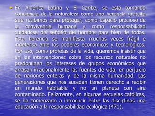• En América Latina y El Caribe, se está tomando
conciencia de la naturaleza como una herencia gratuita
que recibimos para proteger, como espacio precioso de
la convivencia humana y como responsabilidad
cuidadosa del señorío del hombre para bien de todos.
Esta herencia se manifiesta muchas veces frágil e
indefensa ante los poderes económicos y tecnológicos.
Por eso, como profetas de la vida, queremos insistir que
en las intervenciones sobre los recursos naturales no
predominen los intereses de grupos económicos que
arrasan irracionalmente las fuentes de vida, en perjuicio
de naciones enteras y de la misma humanidad. Las
generaciones que nos sucedan tienen derecho a recibir
un mundo habitable y no un planeta con aire
contaminado. Felizmente, en algunas escuelas católicas,
se ha comenzado a introducir entre las disciplinas una
educación a la responsabilidad ecológica (471).
 