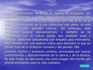 Con la inculturación de la fe, la Iglesia se enriquece con
nuevas expresiones y valores, manifestando y celebrando cada
vez mejor el misterio de Cristo, logrando unir más la fe con la
vida y contribuyendo así a una catolicidad más plena, no solo
geográfica, sino también cultural. Sin embargo, este
patrimonio cultural latinoamericano y caribeño se ve
confrontado con la cultura actual, que presenta luces y
sombras. Debemos considerarla con empatía para entenderla,
pero también con una postura crítica para descubrir lo que en
ella es fruto de la limitación humana y del pecado. Ella
presenta muchos y sucesivos cambios, provocados por nuevos
conocimientos y descubrimientos de la ciencia y de la técnica.
De este modo, se desvanece una única imagen del mundo que
ofrecía orientación para la vida cotidiana.
 