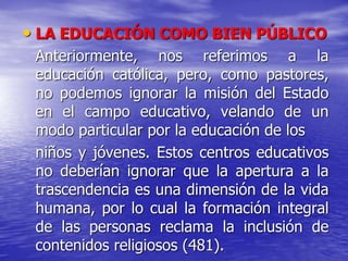 • LA EDUCACIÓN COMO BIEN PÚBLICO
Anteriormente, nos referimos a la
educación católica, pero, como pastores,
no podemos ignorar la misión del Estado
en el campo educativo, velando de un
modo particular por la educación de los
niños y jóvenes. Estos centros educativos
no deberían ignorar que la apertura a la
trascendencia es una dimensión de la vida
humana, por lo cual la formación integral
de las personas reclama la inclusión de
contenidos religiosos (481).
 