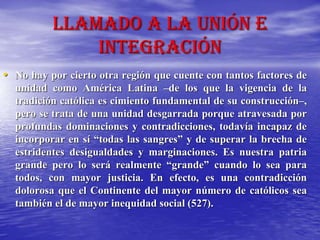 Llamado a la unión e
integración
• No hay por cierto otra región que cuente con tantos factores de
unidad como América Latina –de los que la vigencia de la
tradición católica es cimiento fundamental de su construcción–,
pero se trata de una unidad desgarrada porque atravesada por
profundas dominaciones y contradicciones, todavía incapaz de
incorporar en sí “todas las sangres” y de superar la brecha de
estridentes desigualdades y marginaciones. Es nuestra patria
grande pero lo será realmente “grande” cuando lo sea para
todos, con mayor justicia. En efecto, es una contradicción
dolorosa que el Continente del mayor número de católicos sea
también el de mayor inequidad social (527).
 