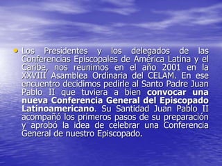 • Los Presidentes y los delegados de las
Conferencias Episcopales de América Latina y el
Caribe, nos reunimos en el año 2001 en la
XXVIII Asamblea Ordinaria del CELAM. En ese
encuentro decidimos pedirle al Santo Padre Juan
Pablo II que tuviera a bien convocar una
nueva Conferencia General del Episcopado
Latinoamericano. Su Santidad Juan Pablo II
acompañó los primeros pasos de su preparación
y aprobó la idea de celebrar una Conferencia
General de nuestro Episcopado.
 