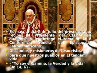 • Es más, el día 7 de julio del presente año,
recibió al Presidente del CELAM en
audiencia y le entregó el tema de la V
Conferencia General del Episcopado
Latinoamericano:
• Discípulos y misioneros de Jesucristo,
• para que nuestros pueblos en Él tengan
vida.
• - “Yo soy el Camino, la Verdad y la Vida”
(Jn 14, 6) -
 