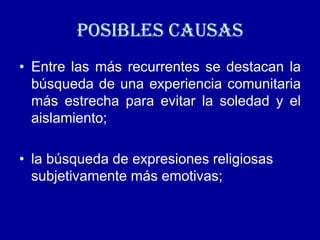 Posibles causas
• Entre las más recurrentes se destacan la
búsqueda de una experiencia comunitaria
más estrecha para evitar la soledad y el
aislamiento;
• la búsqueda de expresiones religiosas
subjetivamente más emotivas;
 