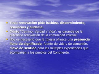 • Toda renovación pide lucidez, discernimiento,
renuncias y audacia.
• Cristo “Camino, Verdad y Vida”, es garantía de la
auténtica renovación de la comunidad eclesial.
• Hoy es necesario que la Iglesia ofrezca una presencia
llena de significado, fuente de vida y de comunión,
clave de sentido para las múltiples experiencias que
acompañan a los pueblos del Continente.
 