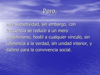 Pero,
esta subjetividad, sin embargo, con
frecuencia se reduce a un mero
subjetivismo, hostil a cualquier vínculo, sin
referencia a la verdad, sin unidad interior, y
dañino para la convivencia social.
 