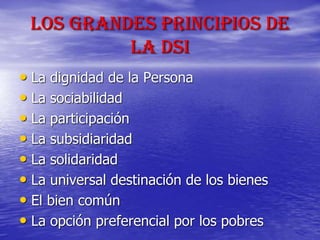 Los grandes Principios de
la DSI
• La dignidad de la Persona
• La sociabilidad
• La participación
• La subsidiaridad
• La solidaridad
• La universal destinación de los bienes
• El bien común
• La opción preferencial por los pobres
 