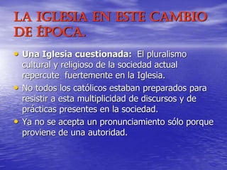 LA IGLESIA EN ESTE CAMBIO
DE ÉPOCA.
• Una Iglesia cuestionada: El pluralismo
cultural y religioso de la sociedad actual
repercute fuertemente en la Iglesia.
• No todos los católicos estaban preparados para
resistir a esta multiplicidad de discursos y de
prácticas presentes en la sociedad.
• Ya no se acepta un pronunciamiento sólo porque
proviene de una autoridad.
 