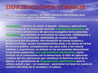 Deficiencias por corregir
• La eclesiología conciliar sin duda renovó la vida eclesial, pero
todavía debe seguir interpelándonos.
clericalismo, intentos de volver al pasado, lecturas y aplicaciones
secularizadas de la renovación conciliar, ausencia de autocrítica, de
Una auténtica obediencia y de ejercicio evangélico de la autoridad,
Moralismos que debilitan la centralidad de Jesucristo, infidelidades a
la doctrina y a la comunión, debilidades de nuestra opción
preferencial por los pobres, discriminación de tantas mujeres y
grupos humanos, escaso acompañamiento dado a los laicos en tareas
de servicio público, evangelización con poco ardor y sin nuevos
métodos y expresiones, un énfasis en los sacramentos descuidando
otras tareas pastorales, una espiritualidad individualista, cierta
lentitud en el compromiso con la democracia, la falta de aplicación
Creativa del rico patrimonio que constituye la Doctrina social de la
Iglesia, a la persistencia de lenguajes poco significativos para la
cultura actual y que – en ocasiones – parecieran no tener en cuenta el
carácter pluralista de la sociedad y la cultura.
 