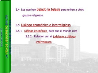5.4 Los que han dejado la Iglesia para unirse a otros
grupos religiosos
SEGUNDAPARTE:
LAVIDADEJESUCRISTOENLOS
DISCÍPULOSMISIONEROS
5.5 Diálogo ecuménico e interreligioso
5.5.1 Diálogo ecuménico para que el mundo crea
5.5.2 Relación con el judaísmo y diálogo
interreligioso
 