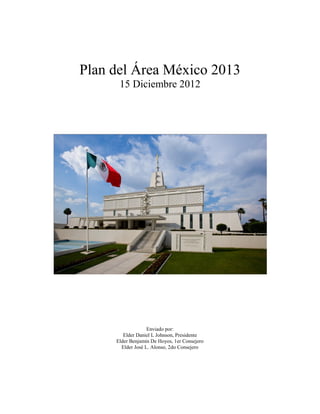 Plan del Área México 2013
15 Diciembre 2012
Enviado por:
Elder Daniel L Johnson, Presidente
Elder Benjamin De Hoyos, 1er Consejero
Elder José L. Alonso, 2do Consejero
 