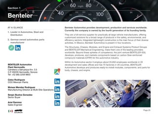 Benteler Automotive provides development, production and services worldwide.
Currently the company is owned by the fourth generation of its founding family.
They are a full-service supplier for practically all large vehicle manufacturers, oﬀering
customized solutions for a broad range of products in the safety, environmental, and
eﬃciency sectors. Integrated lightweight construction is the main focus of their diverse
activities. In Mexico, Benteler Automotive is present in four locations.
The Structures, Chassis, Modules, and Engine and Exhaust Systems Product Groups
and BENTELER Mechanical Engineering, make them one of the leading providers
worldwide. Beyond these spheres of competence, the joint venture BENTELER-SGL
develops, produces, and markets components based on carbon ﬁber-reinforced
compound materials (CFRP) for the automotive industry.
Within its Automotive sector it employs about 20,850 employees worldwide in 20
development and sales oﬃces and has 70 factories in 29 countries, BENTELER
Automotive develops and produces ready-to-install modules, components, and parts for
body, chassis, and engine.
Section 1
AT A GLANCE
1. Leader in Automotive, Steel and
Distribution
2. German owned automotive parts
manufacturer
Benteler
Page 20
BENTELER Automotive
Plant Hermosillo
Carretera a Sahuaripa Km. 3.5
C.P. 83229 Hermosillo, Sonora
Tel: +52 (66) 2259 8803
Celso Rodrigues
COO Mexican Plants
Moises Mendez Rodriguez
Manufacturing Director at Multi-Site Operations
Sergio Bustos Gonzalez
Senior Buyer
Ariel Ramirez
Sales Engineer
 
