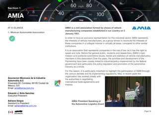 AMIA is a civil association formed by choice of vehicle
manufacturing companies established in our country on 3
January 1951.
In order to have an exclusive representation for this industrial sector. AMIA represents
the interests of vehicle manufacturers, as a group strives to reconcile the interests of
these companies in a collegial manner in virtually all areas, compared to other similar
institutions.
It is an association that represents companies in the rule of law, so it has the right to
speak and vote. Before the general public, students and researchers, AMIA's main
mission is to publicize automotive issues, trends and statistics of vehicle manufacturers,
members in this association.Over the years, the activities and development of the
Partnership have been closely linked to industrial policy implemented by the federal
government and particularly the policy regulation and promotion of the automotive
industry as a whole.
For this reason, it is particularly important to highlight the participation of AMIA through
the various decrees and its implementing regulations. Also, in recent years the
organization has worked closely with
the authorities in negotiating
international trade agreements and
treaties.
Section 1
AT A GLANCE
1. Mexican Automobile Association
AMIA
Page 34
Asociacion Mexicana de la Industria
Automotriz A.C
Ensenada 90, Condesa, 06100 Ciudad de
México, D.F.
Email: amia@amia.com.mx
Eduardo J. Solis Sanchez
Executive President
Adriana Vargas
Assistant to President
Email: adriana@amia.com.mx
AMIA President Speaking at
the Automotive Logistics Event
 