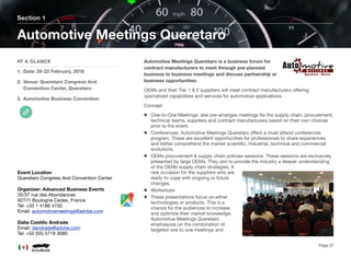 Automotive Meetings Queretaro is a business forum for
contract manufacturers to meet through pre-planned
business to business meetings and discuss partnership or
business opportunities.
OEMs and their Tier 1 & 2 suppliers will meet contract manufacturers oﬀering
specialized capabilities and services for automotive applications.
Concept
One-to-One Meetings: abe pre-arranges meetings for the supply chain, procurement,
technical teams, suppliers and contract manufacturers based on their own choices
prior to the event.
Conferences: Automotive Meetings Queretaro oﬀers a must attend conferences
program. These are excellent opportunities for professionals to share experiences
and better comprehend the market scientiﬁc, industrial, technical and commercial
evolutions.
OEMs procurement & supply chain policies sessions: These sessions are exclusively
presented by large OEMs. They aim to provide the industry a deeper understanding
of the OEMs supply chain strategies. A
rare occasion for the suppliers who are
ready to cope with ongoing or future
changes.
Workshops
These presentations focus on either
technologies or products. This is a
chance for the audiences to increase
and optimise their market knowledge.
Automotive Meetings Queretaro
emphasizes on the combination of
targeted one to one meetings and
Section 1
AT A GLANCE
1. Date: 20-22 February, 2018
2. Venue: Queretaro Congress And
Convention Center, Queretaro
3. Automotive Business Convention
Automotive Meetings Queretaro
Page 37
Event Location
Queretaro Congress And Convention Center
Organizer: Advanced Business Events
35/37 rue des Abondances
92771 Boulogne Cedex, France
Tel: +33 1 4186 4150
Email: automotivemeetings@advbe.com
Dalia Castillo Andrade
Email: dandrade@advbe.com
Tel: +52 (55) 5719 3080
 