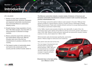 The Mexican automotive industry consists mainly of divisions of American and
European automobile manufacturers enticed to invest in both countries during the
postwar industrialization era.
The ﬁrst foreign automotive plants in Mexico were opened in the early 1960s by Ford
(Estado de México), General Motors (Toluca), Chrysler (Toluca), Volkswagen (Puebla),
Nissan (Cuernavaca). These early markets entrants continue to occupy leading positions
in the Mexican automotive market today.
In the 1960s, imports were severely limited by very high tariﬀs. In spite of this, the
automotive sector grew rapidly during Mexico’s period of economic growth, especially in
years 1978–1982. Mexico’s entire economy, along with the automotive industry, entered
a period of crisis, which lasted from 1983 to 1987.  
 
While domestic sales did decrease signiﬁcantly, automotive
plants in Mexico began to restructure and modernize.  
 
New plants were also built at this time.
The next stage of development and
transformation includes the
period between 1988-1993 and
is characterized by increased
domestic sales and a gradual
increase in exports primarily
to the United States.
Section 1
AT A GLANCE
1. Similar to many other automotive
manufacturing hubs, American, European,
and Japanese automobile manufacturers
have dominated Mexico’s automotive
industry scene.
2. Despite having a large population of more
than 100 million people, more than 80% of
total production is directed to foreign
markets.
3. Mexico primarily export their vehicles to
the United States while Ford, GM and
Chrysler were one of the ﬁrst car
manufacturers to produce vehicles in the
country.
4. The largest number of automobile plants
are found in the central part of the
country and the northern border states to
Introduction
Page 4
Chevrolet Aveo is the best selling 
car in Mexico in 2015
 