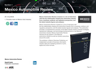 Mexico Automotive Review is based on a mix of interviews
with the key stakeholders shaping the automotive industry
from a business, political, and regulatory perspective, and
the latest industry ﬁgures and analyses.
Mexico Automotive Review is based on a mix of interviews with
the key stakeholders shaping the automotive industry from a business, political, and
regulatory perspective, and the latest industry ﬁgures and analyses. The publication
provides a comprehensive overview of the latest industry trends, business strategies,
operational challenges, and technological advancements in the Mexican
automotive industry. Mexico Automotive Review
reaches the key players in the Mexican
automotive industry as well as industry executives
around the world.
The publisher is Mexico Business Publishing, an
independent provider of business information,
industry data and marketing solutions in print,
digital and online formats.
Section 1
AT A GLANCE
1. Provides news on Mexico Auto Industry
Mexico Automotive Review
Page 40
Mexico Automotive Review
Nayelli Ayala
Publication Coordinator
 
