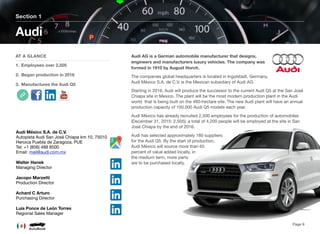 Audi AG is a German automobile manufacturer that designs,
engineers and manufacturers luxury vehicles. The company was
formed in 1910 by August Horch.
The companies global headquarters is located in Ingolstadt, Germany.
Audi México S.A. de C.V. is the Mexican subsidiary of Audi AG.
Starting in 2016, Audi will produce the successor to the current Audi Q5 at the San José
Chiapa site in Mexico. The plant will be the most modern production plant in the Audi
world that is being built on the 460-hectare site. The new Audi plant will have an annual
production capacity of 150,000 Audi Q5 models each year.
Audi México has already recruited 2,500 employees for the production of automobiles
(December 31, 2015: 2,505); a total of 4,200 people will be employed at the site in San
José Chiapa by the end of 2016.
Audi has selected approximately 180 suppliers
for the Audi Q5. By the start of production,
Audi México will source more than 65
percent of value added locally, in
the medium term, more parts
are to be purchased locally.
Section 1
AT A GLANCE
1. Employees over 2,505
2. Began production in 2016
3. Manufactures the Audi Q5
Audi
Page 9
Audi México S.A. de C.V.
Autopista Audi San José Chiapa km 10, 75010
Heroica Puebla de Zaragoza, PUE
Tel: +1 (856) 488 8500
Email: mail@audi.com.mx
Walter Hanek
Managing Director
Jacopo Marzetti
Production Director
Achard C Arturo
Purchasing Director
Luis Ponce de León Torres
Regional Sales Manager
 