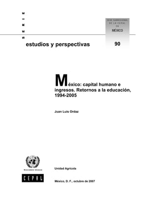 E
I
                                               SEDE SUBREGIONAL
R                                                DE LA CEPAL
                                                      EN

                                                  MÉXICO
E
S




    estudios y perspectivas                         90




              M     éxico: capital humano e
              ingresos. Retornos a la educación,
              1994-2005


              Juan Luis Ordaz




              Unidad Agrícola



              México, D. F., octubre de 2007
 