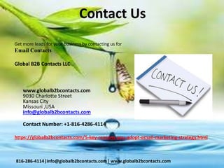 Contact Us
Get more leads for your business by contacting us for
Email Contacts
Global B2B Contacts LLC
www.globalb2bcontacts.com
9030 Charlotte Street
Kansas City
Missouri ,USA
info@globalb2bcontacts.com
Contact Number: +1-816-4286-4114
https://globalb2bcontacts.com/5-key-reasons-you-adopt-email-marketing-strategy.html
816-286-4114|info@globalb2bcontacts.com| www.globalb2bcontacts.com
 