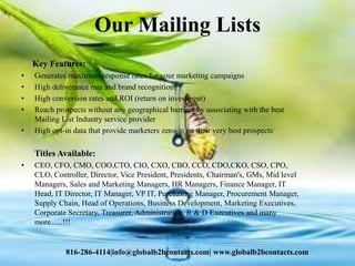 Our Mailing Lists
Key Features:
• Generates maximum response rates for your marketing campaigns
• High deliverance rate and brand recognition
• High conversion rates and ROI (return on investment)
• Reach prospects without any geographical barriers by associating with the best
Mailing List Industry service provider
• High opt-in data that provide marketers zero-in on their very best prospects
Titles Available:
• CEO, CFO, CMO, COO,CTO, CIO, CXO, CBO, CCO, CDO,CKO, CSO, CPO,
CLO, Controller, Director, Vice President, Presidents, Chairman's, GMs, Mid level
Managers, Sales and Marketing Managers, HR Managers, Finance Manager, IT
Head, IT Director, IT Manager, VP IT, Purchasing Manager, Procurement Manager,
Supply Chain, Head of Operations, Business Development, Marketing Executives,
Corporate Secretary, Treasurer, Administration, R & D Executives and many
more......!!!
816-286-4114|info@globalb2bcontacts.com| www.globalb2bcontacts.com
 